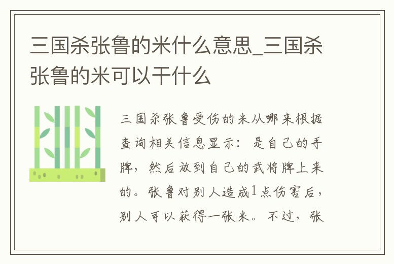 三國(guó)殺張魯?shù)拿资裁匆馑糭三國(guó)殺張魯?shù)拿卓梢愿墒裁?></p><h2>三國(guó)殺張魯受傷的米從哪來(lái)</h2><p>根據(jù)查詢相關(guān)信息顯示:是自己的手牌,然后放到自己的武將牌上來(lái)的。張魯對(duì)別人造成1點(diǎn)傷害后,別人可以獲得一張米。不過(guò),張魯屯的米,也就兩張。受到別人造成1點(diǎn)傷害,你可以獲得一張米(自選)。張魯可以通過(guò)相互間的傷。</p><h2>1、三國(guó)殺張魯技能米 給對(duì)方的時(shí)候可以當(dāng)手牌用嗎</h2><p>你好,你所謂的給對(duì)方應(yīng)該是對(duì)方受到你造成的傷害時(shí)獲得你其中的一張“米”牌,這時(shí)自然成了對(duì)方手牌。</p><h2>2、三國(guó)殺張魯?shù)拿啄鼙贿^(guò)河嗎</h2><p>不能,因?yàn)閺堲數(shù)倪@個(gè)“米”是置于武將牌上的,而過(guò)河拆橋只能拆手牌,所以不能被過(guò)河。</p><h2>3、三國(guó)殺張魯技能米 給對(duì)方的時(shí)候可以當(dāng)手牌用嗎</h2><p>可以當(dāng)手牌用。《三國(guó)殺》是中國(guó)傳媒大學(xué)動(dòng)畫學(xué)院2004級(jí)游戲?qū)I(yè)學(xué)生設(shè)計(jì),由北京游卡桌游文化發(fā)展有限公司出版發(fā)行的一款桌上游戲,并在2009年6月底由杭州邊鋒網(wǎng)絡(luò)技術(shù)有限公司開(kāi)發(fā)出網(wǎng)絡(luò)游戲。該游戲融合了西方類似游戲的特點(diǎn)。</p><h2>4、求三國(guó)殺OL上張梁技能,網(wǎng)頁(yè)三國(guó)殺已經(jīng)出了,我記得有個(gè)“米”什么的</h2><p>你說(shuō)的是應(yīng)該是ol專屬武將張魯吧,只有張魯才有與米有關(guān)的技能。以下是張魯和張梁的技能:張魯?shù)募寄埽骸玖x舍】結(jié)束階段開(kāi)始時(shí),若你的武將牌上沒(méi)有牌,你可以摸兩張牌,然后將兩張牌置于武將牌上,稱為“米”;當(dāng)你。</p><h2>5、關(guān)于三國(guó)殺張魯瀕死時(shí)的米</h2><p>先瀕死結(jié)算后再發(fā)動(dòng)技能,類似郭嘉的遺計(jì)、曹丕的放逐等,瀕死回復(fù)體力后再發(fā)動(dòng)技能,張魯求桃回復(fù)到一血再選擇是否發(fā)動(dòng)技能拿米回復(fù)體力到二血 。</p><h2>6、三國(guó)殺米判定時(shí)可以看嗎</h2><p>能看到,米是明置在張魯?shù)奈鋵⑴粕系摹?線上玩的話,點(diǎn)米就看到了。</p><h2>7、三國(guó)殺SP張魯強(qiáng)嗎?為什么</h2><p>SP張魯技能的強(qiáng)大之處,就在于他發(fā)動(dòng)“義舍”幾乎是不受限制的——只要“米”用完,他就能再“無(wú)中生有”得到2張新“米”;而且“義舍”的發(fā)動(dòng)時(shí)機(jī)是在回合結(jié)束階段,《三國(guó)殺OL》發(fā)展到目前為止,還沒(méi)有哪個(gè)武將能讓。</p><h2>8、三國(guó)殺張魯?shù)拿卓梢曰睾贤饧友獑?/h2><p>張魯有的時(shí)候會(huì)把桃子置于米上,但是你在使用輸出牌的時(shí)候,要先看看自己的米是什么,不可以盲目輸出,導(dǎo)致自己的桃和核心牌給對(duì)手。當(dāng)然,你給對(duì)手一些不起眼的牌是不要緊的,這些牌不足以對(duì)你造成威脅。當(dāng)然,也可以配合。</p><h2>9、三國(guó)殺里的張魯義舍武將牌什么意思</h2><p>就是結(jié)束階段抽兩張手牌,視為米,使用布施和米道使用光米后,回復(fù)一點(diǎn)體力,然后于自己的回合再抽兩張米。 張魯?shù)姆烙芰ν?qiáng)的,也可以控判定 。</p><p style=
