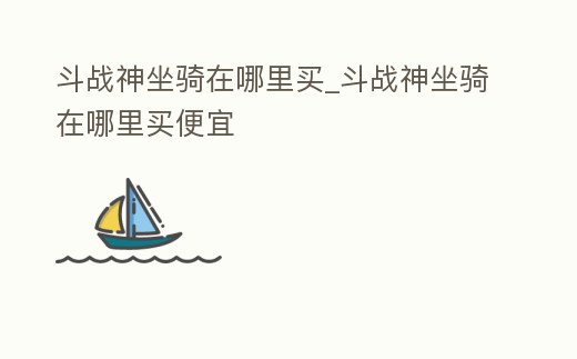 斗戰(zhàn)神坐騎在哪里買_斗戰(zhàn)神坐騎在哪里買便宜