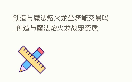 創(chuàng)造與魔法熔火龍坐騎能交易嗎_創(chuàng)造與魔法熔火龍戰(zhàn)寵資質(zhì)