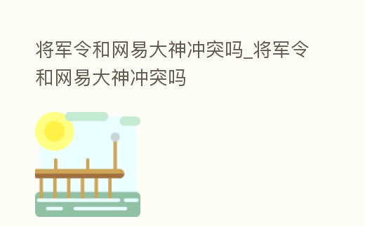 將軍令和網易大神沖突嗎_將軍令和網易大神沖突嗎