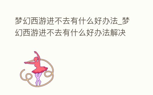 夢幻西游進不去有什么好辦法_夢幻西游進不去有什么好辦法解決嗎