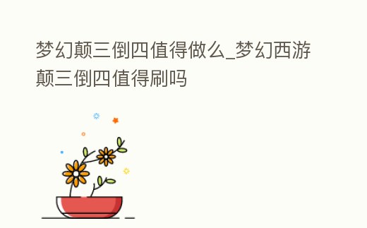 夢幻顛三倒四值得做么_夢幻西游顛三倒四值得刷嗎