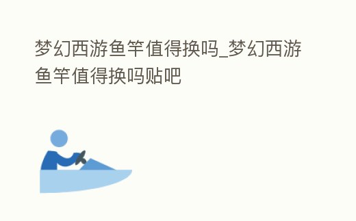 夢幻西游魚竿值得換嗎_夢幻西游魚竿值得換嗎貼吧