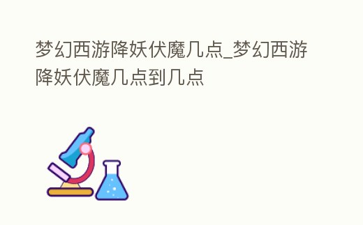 夢(mèng)幻西游降妖伏魔幾點(diǎn)_夢(mèng)幻西游降妖伏魔幾點(diǎn)到幾點(diǎn)