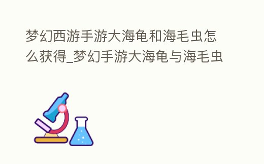 夢幻西游手游大海龜和海毛蟲怎么獲得_夢幻手游大海龜與海毛蟲的活動攻略