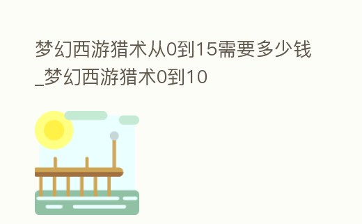 夢幻西游獵術從0到15需要多少錢_夢幻西游獵術0到10
