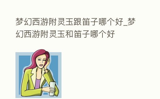 夢幻西游附靈玉跟笛子哪個好_夢幻西游附靈玉和笛子哪個好