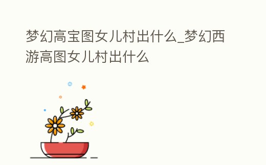 夢幻高寶圖女兒村出什么_夢幻西游高圖女兒村出什么
