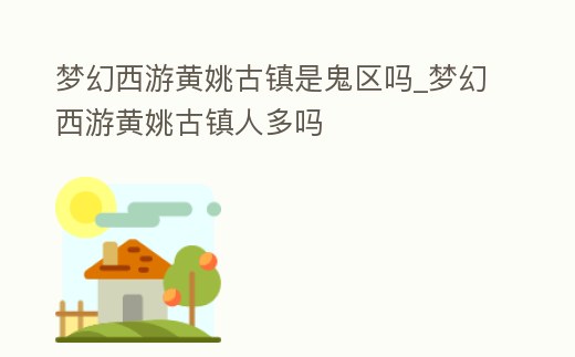 夢幻西游黃姚古鎮是鬼區嗎_夢幻西游黃姚古鎮人多嗎