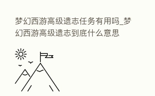 夢幻西游高級遺志任務有用嗎_夢幻西游高級遺志到底什么意思