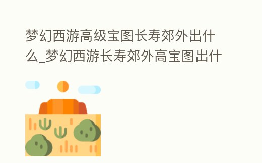 夢幻西游高級寶圖長壽郊外出什么_夢幻西游長壽郊外高寶圖出什么獸決