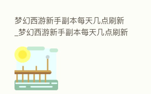 夢幻西游新手副本每天幾點(diǎn)刷新_夢幻西游新手副本每天幾點(diǎn)刷新任務(wù)