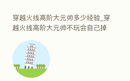 穿越火線高階大元帥多少經(jīng)驗(yàn)_穿越火線高階大元帥不玩會自己掉嗎