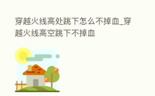 穿越火線高處跳下怎么不掉血_穿越火線高空跳下不掉血