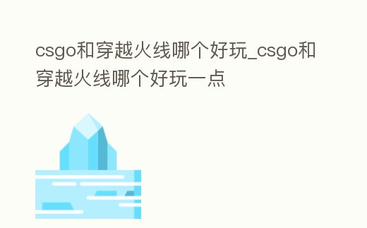 csgo和穿越火線哪個好玩_csgo和穿越火線哪個好玩一點