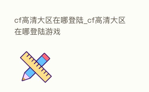 cf高清大區在哪登陸_cf高清大區在哪登陸游戲