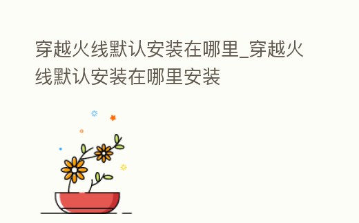 穿越火線默認安裝在哪里_穿越火線默認安裝在哪里安裝