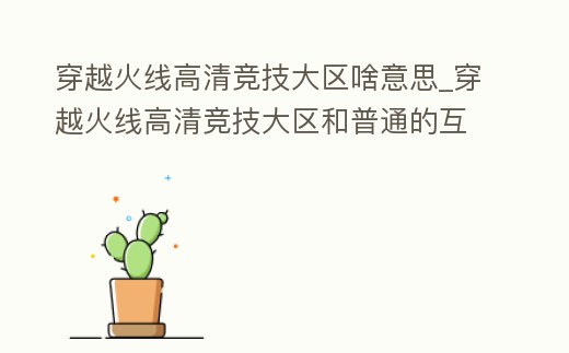 穿越火線高清競技大區啥意思_穿越火線高清競技大區和普通的互通嗎