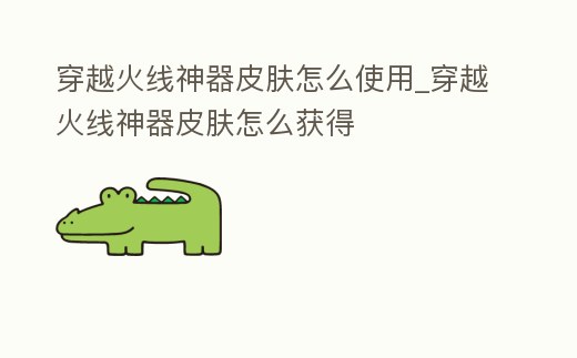 穿越火線神器皮膚怎么使用_穿越火線神器皮膚怎么獲得
