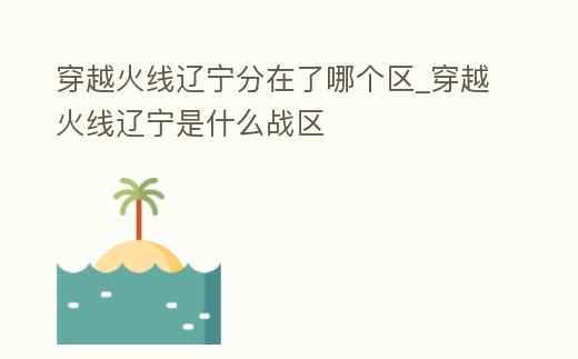 穿越火線遼寧分在了哪個區(qū)_穿越火線遼寧是什么戰(zhàn)區(qū)
