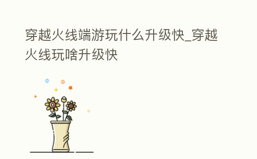 穿越火線端游玩什么升級快_穿越火線玩啥升級快