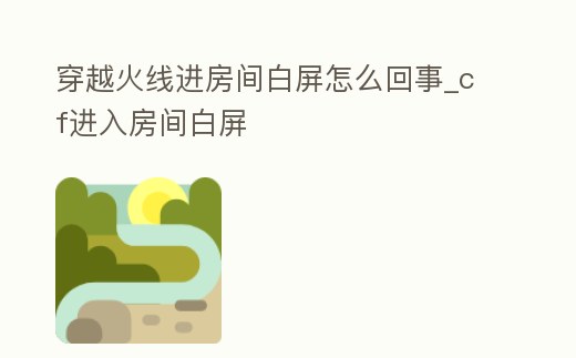 穿越火線進房間白屏怎么回事_cf進入房間白屏