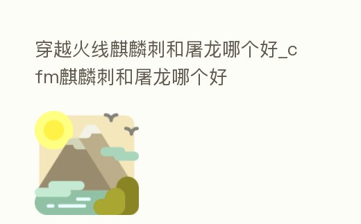 穿越火線麒麟刺和屠龍哪個好_cfm麒麟刺和屠龍哪個好