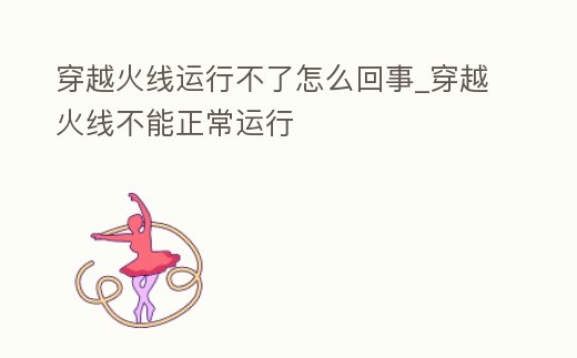 穿越火線運行不了怎么回事_穿越火線不能正常運行