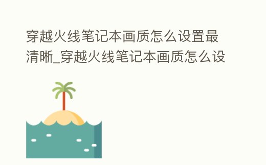 穿越火線筆記本畫質怎么設置最清晰_穿越火線筆記本畫質怎么設置最清晰一點