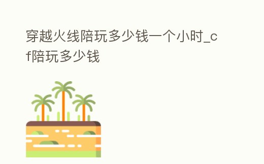 穿越火線陪玩多少錢一個小時_cf陪玩多少錢