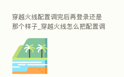 穿越火線配置調(diào)完后再登錄還是那個(gè)樣子_穿越火線怎么把配置調(diào)低