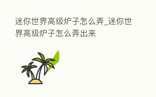 迷你世界高級爐子怎么弄_迷你世界高級爐子怎么弄出來