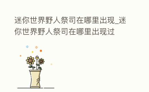 迷你世界野人祭司在哪里出現_迷你世界野人祭司在哪里出現過