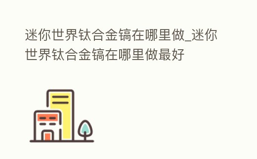 迷你世界鈦合金鎬在哪里做_迷你世界鈦合金鎬在哪里做最好