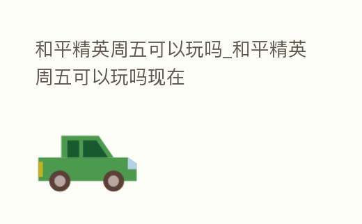 和平精英周五可以玩嗎_和平精英周五可以玩嗎現在