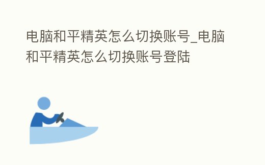 電腦和平精英怎么切換賬號_電腦和平精英怎么切換賬號登陸
