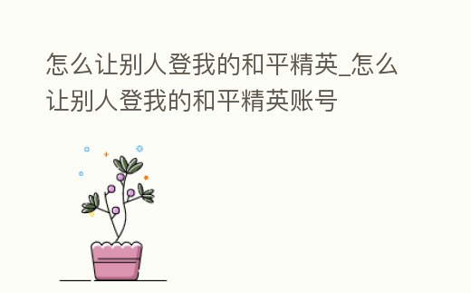 怎么讓別人登我的和平精英_怎么讓別人登我的和平精英賬號