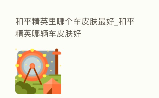 和平精英里哪個車皮膚最好_和平精英哪輛車皮膚好