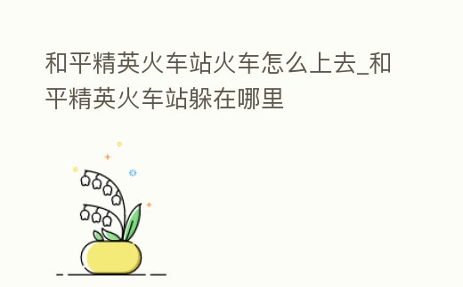 和平精英火車站火車怎么上去_和平精英火車站躲在哪里