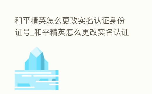 和平精英怎么更改實名認證身份證號_和平精英怎么更改實名認證身份證號微信