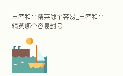 王者和平精英哪個容易_王者和平精英哪個容易封號