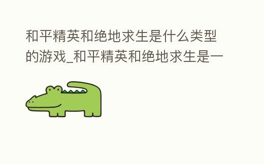 和平精英和絕地求生是什么類型的游戲_和平精英和絕地求生是一樣的游戲嗎