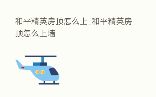 和平精英房頂怎么上_和平精英房頂怎么上墻