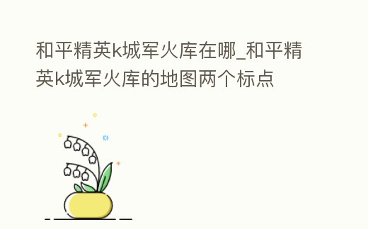 和平精英k城軍火庫在哪_和平精英k城軍火庫的地圖兩個標點
