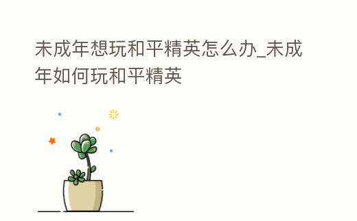 未成年想玩和平精英怎么辦_未成年如何玩和平精英