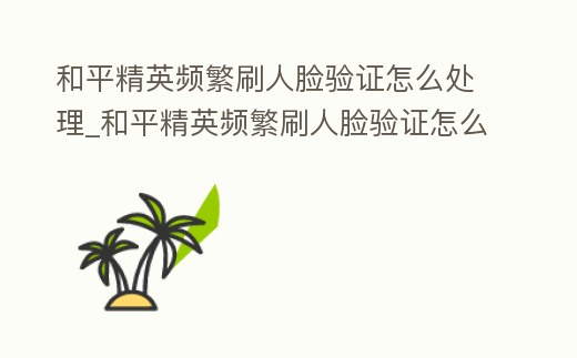 和平精英頻繁刷人臉驗證怎么處理_和平精英頻繁刷人臉驗證怎么處理啊