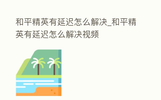 和平精英有延遲怎么解決_和平精英有延遲怎么解決視頻
