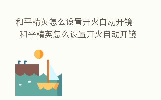 和平精英怎么設置開火自動開鏡_和平精英怎么設置開火自動開鏡