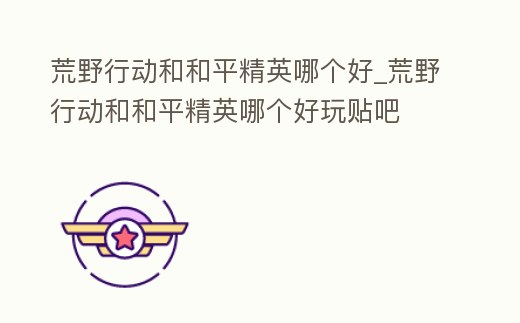 荒野行動和和平精英哪個好_荒野行動和和平精英哪個好玩貼吧