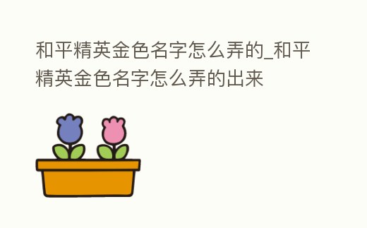 和平精英金色名字怎么弄的_和平精英金色名字怎么弄的出來